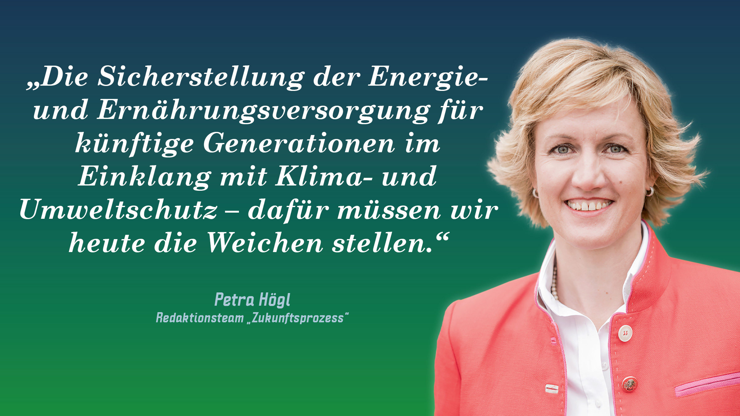 „Die Sicherstellung der Energie- und Ernährungsversorgung für künftige Generationen im Einklang mit Klima- und Umweltschutz – dafür müssen wir heute die Weichen stellen.“ Petra Högl
(Redaktionsteam „Zukunftsprozess“)