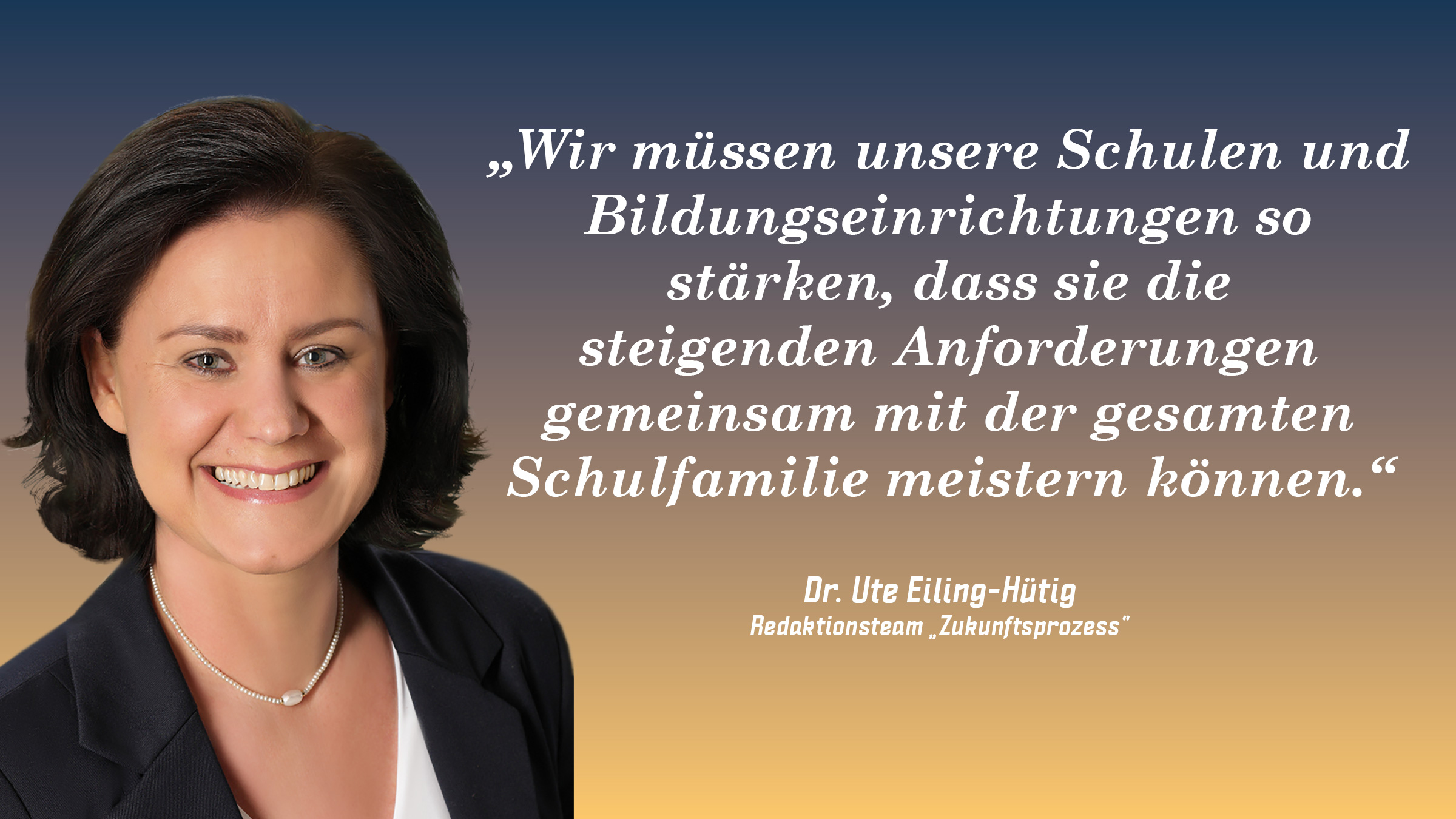 „Wir müssen unsere Schulen und Bildungseinrichtungen so stärken, dass sie die steigenden Anforderungen gemeinsam mit der gesamten Schulfamilie meistern können.“ Dr. Ute Eiling-Hütig (Redaktionsteam „Zukunftsprozess“)