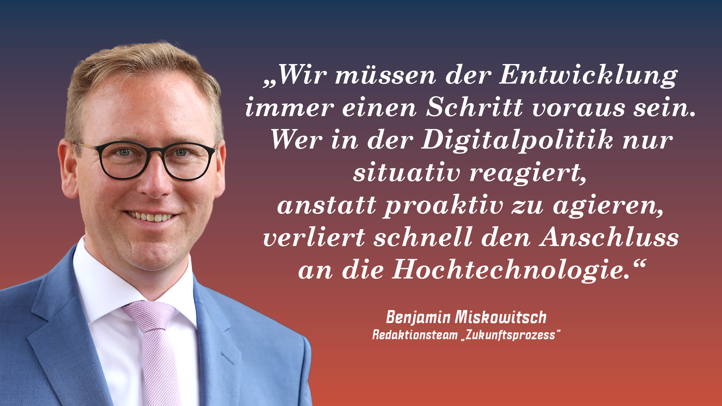 „Wir müssen der Entwicklung immer einen Schritt voraus sein. Wer in der Digitalpolitik nur situativ reagiert, anstatt proaktiv zu agieren, verliert schnell den Anschluss an die Hochtechnologie.“ Benjamin Miskowitsch (Redaktionsteam „Zukunftsprozess“)